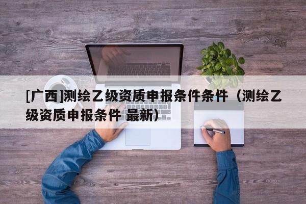 [廣西]測(cè)繪乙級(jí)資質(zhì)申報(bào)條件條件（測(cè)繪乙級(jí)資質(zhì)申報(bào)條件 最新）