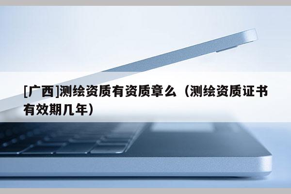 [廣西]測(cè)繪資質(zhì)有資質(zhì)章么（測(cè)繪資質(zhì)證書(shū)有效期幾年）