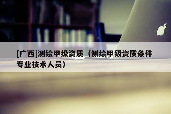 [廣西]測(cè)繪甲級(jí)資質(zhì)（測(cè)繪甲級(jí)資質(zhì)條件 專業(yè)技術(shù)人員）