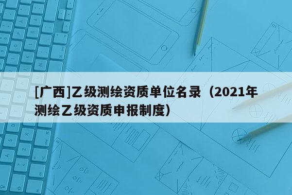[廣西]乙級(jí)測(cè)繪資質(zhì)單位名錄（2021年測(cè)繪乙級(jí)資質(zhì)申報(bào)制度）