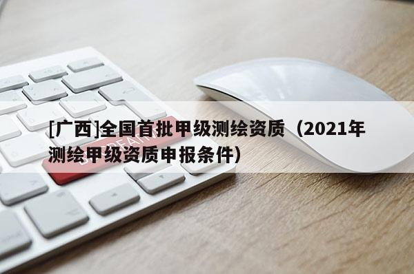 [廣西]全國首批甲級測繪資質(zhì)（2021年測繪甲級資質(zhì)申報條件）