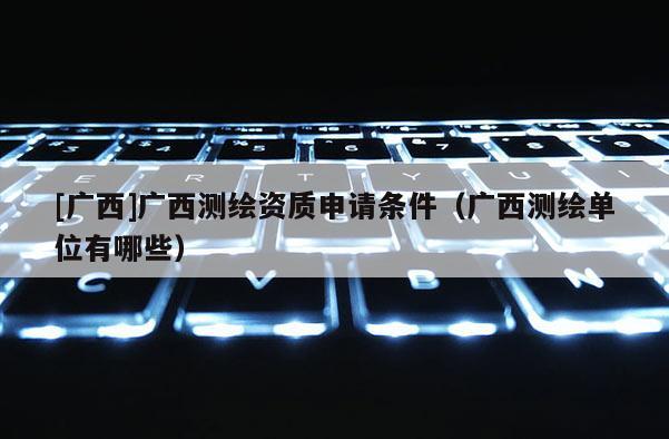 [廣西]廣西測繪資質(zhì)申請條件（廣西測繪單位有哪些）