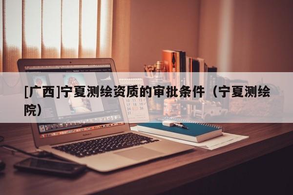 [廣西]寧夏測(cè)繪資質(zhì)的審批條件（寧夏測(cè)繪院）