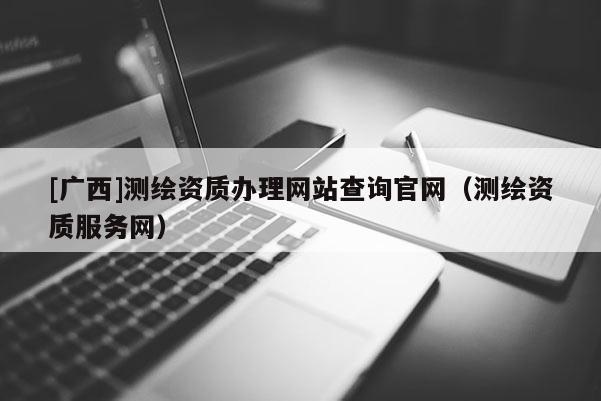 [廣西]測繪資質(zhì)辦理網(wǎng)站查詢官網(wǎng)（測繪資質(zhì)服務網(wǎng)）