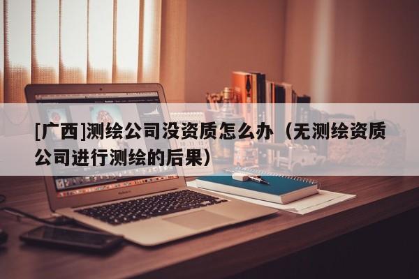 [廣西]測繪公司沒資質(zhì)怎么辦（無測繪資質(zhì)公司進(jìn)行測繪的后果）