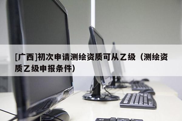[廣西]初次申請測繪資質(zhì)可從乙級（測繪資質(zhì)乙級申報條件）