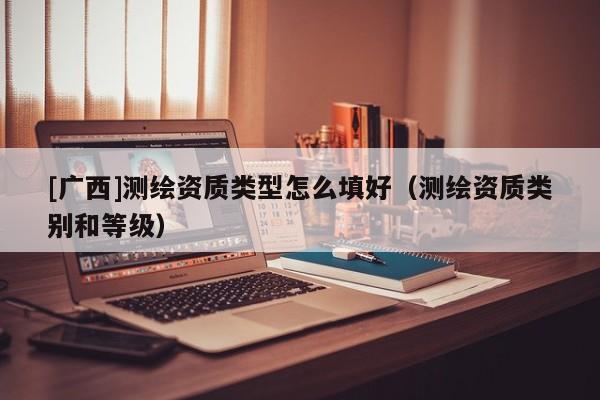 [廣西]測(cè)繪資質(zhì)類(lèi)型怎么填好（測(cè)繪資質(zhì)類(lèi)別和等級(jí)）