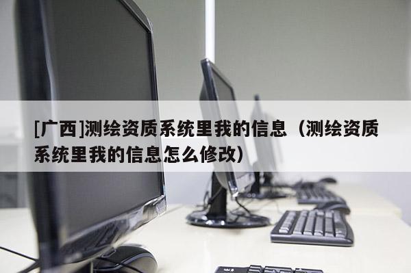 [廣西]測(cè)繪資質(zhì)系統(tǒng)里我的信息（測(cè)繪資質(zhì)系統(tǒng)里我的信息怎么修改）