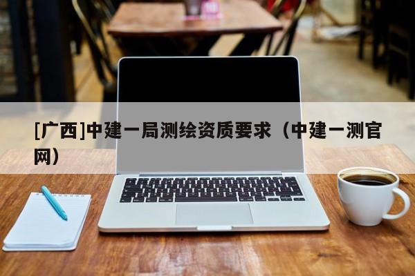 [廣西]中建一局測(cè)繪資質(zhì)要求（中建一測(cè)官網(wǎng)）