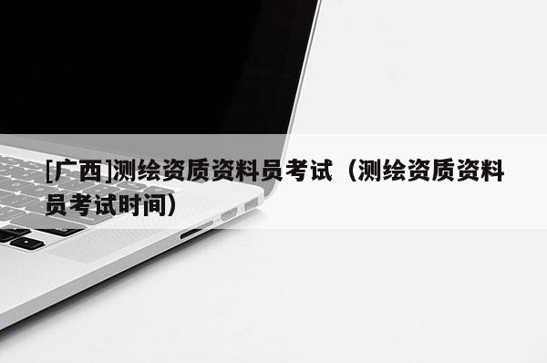 [廣西]測(cè)繪資質(zhì)資料員考試（測(cè)繪資質(zhì)資料員考試時(shí)間）