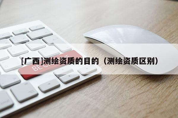 [廣西]測繪資質的目的（測繪資質區(qū)別）