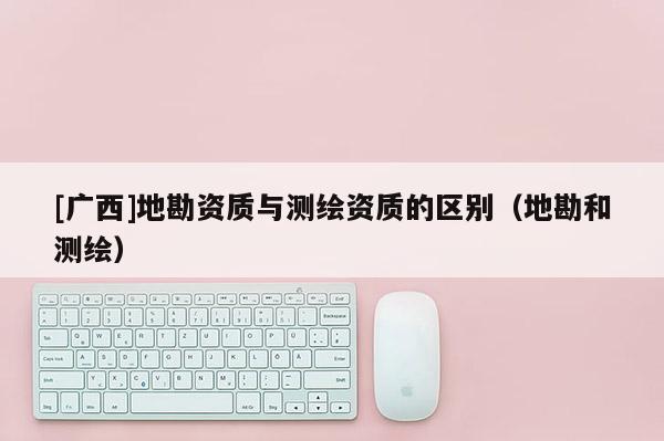 [廣西]地勘資質與測繪資質的區(qū)別（地勘和測繪）