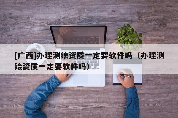 [廣西]辦理測繪資質一定要軟件嗎（辦理測繪資質一定要軟件嗎）
