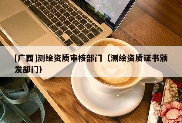 [廣西]測繪資質審核部門（測繪資質證書頒發(fā)部門）