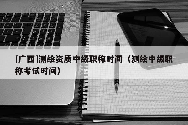 [廣西]測繪資質中級職稱時間（測繪中級職稱考試時間）