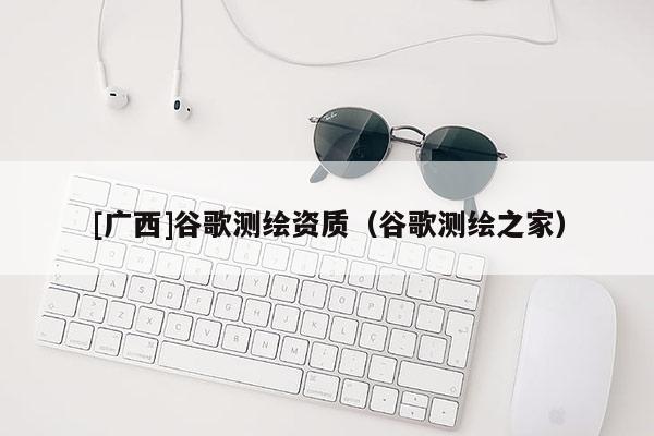 [廣西]谷歌測繪資質（谷歌測繪之家）