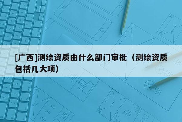 [廣西]測繪資質(zhì)由什么部門審批（測繪資質(zhì)包括幾大項）