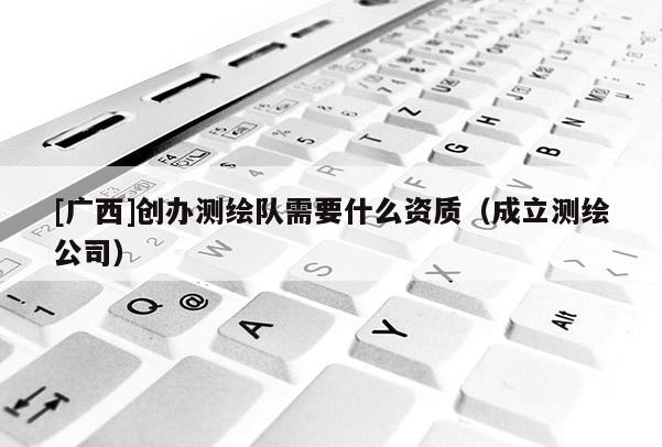 [廣西]創(chuàng)辦測繪隊需要什么資質(zhì)（成立測繪公司）