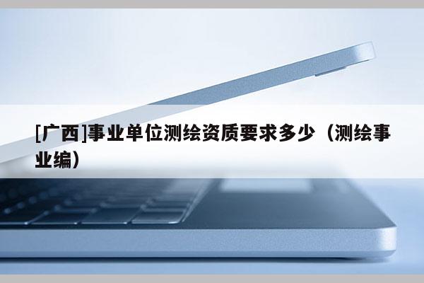 [廣西]事業(yè)單位測繪資質(zhì)要求多少（測繪事業(yè)編）