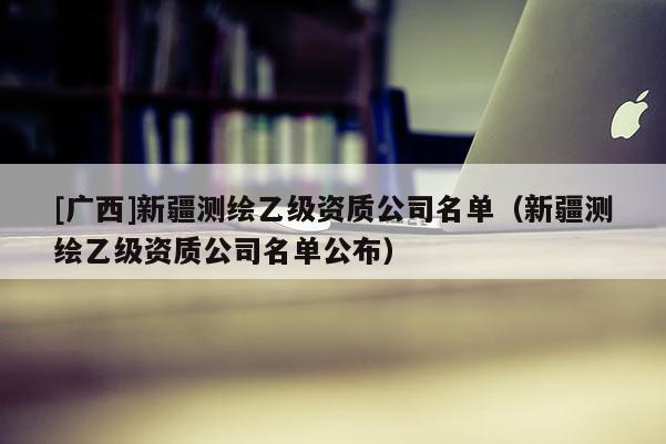[廣西]新疆測繪乙級資質(zhì)公司名單（新疆測繪乙級資質(zhì)公司名單公布）