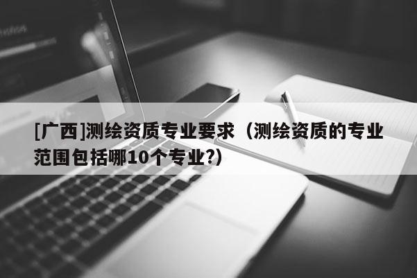 [廣西]測繪資質(zhì)專業(yè)要求（測繪資質(zhì)的專業(yè)范圍包括哪10個專業(yè)?）