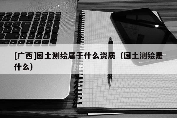 [廣西]國土測繪屬于什么資質(zhì)（國土測繪是什么）