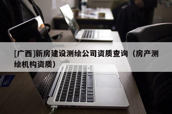 [廣西]新房建設(shè)測繪公司資質(zhì)查詢（房產(chǎn)測繪機構(gòu)資質(zhì)）