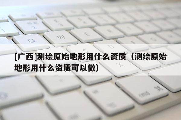 [廣西]測繪原始地形用什么資質(zhì)（測繪原始地形用什么資質(zhì)可以做）