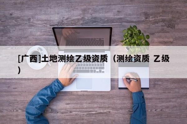 [廣西]土地測繪乙級資質(zhì)（測繪資質(zhì) 乙級）