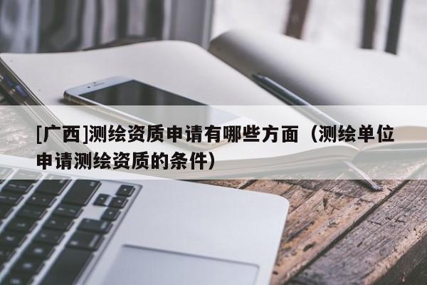[廣西]測繪資質(zhì)申請有哪些方面（測繪單位申請測繪資質(zhì)的條件）