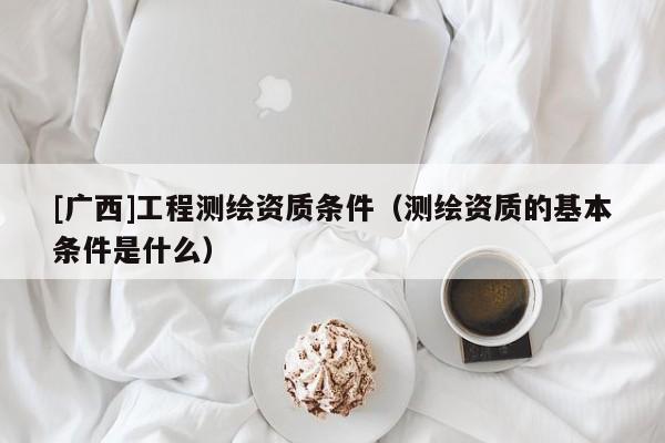 [廣西]工程測繪資質(zhì)條件（測繪資質(zhì)的基本條件是什么）