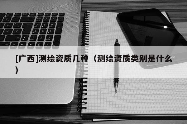 [廣西]測繪資質(zhì)幾種（測繪資質(zhì)類別是什么）