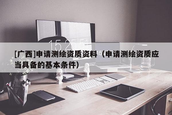 [廣西]申請測繪資質(zhì)資料（申請測繪資質(zhì)應(yīng)當(dāng)具備的基本條件）