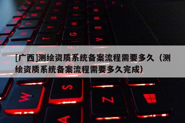[廣西]測繪資質系統(tǒng)備案流程需要多久（測繪資質系統(tǒng)備案流程需要多久完成）