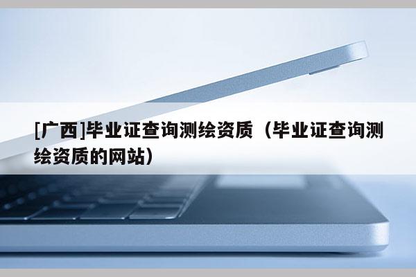 [廣西]畢業(yè)證查詢測繪資質（畢業(yè)證查詢測繪資質的網(wǎng)站）