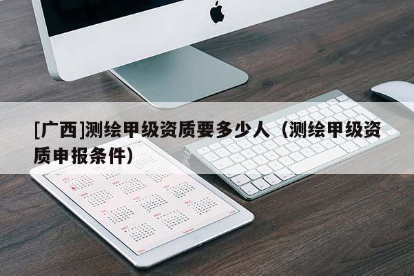 [廣西]測(cè)繪甲級(jí)資質(zhì)要多少人（測(cè)繪甲級(jí)資質(zhì)申報(bào)條件）