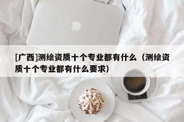 [廣西]測繪資質(zhì)十個(gè)專業(yè)都有什么（測繪資質(zhì)十個(gè)專業(yè)都有什么要求）