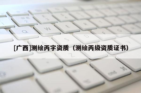 [廣西]測繪丙字資質(zhì)（測繪丙級資質(zhì)證書）