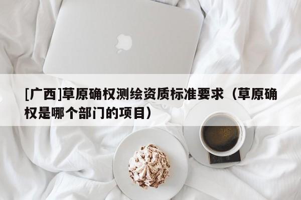 [廣西]草原確權(quán)測繪資質(zhì)標(biāo)準(zhǔn)要求（草原確權(quán)是哪個(gè)部門的項(xiàng)目）