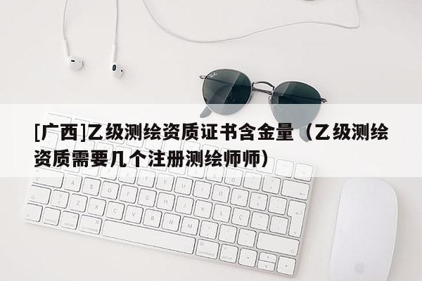 [廣西]乙級測繪資質(zhì)證書含金量（乙級測繪資質(zhì)需要幾個注冊測繪師師）