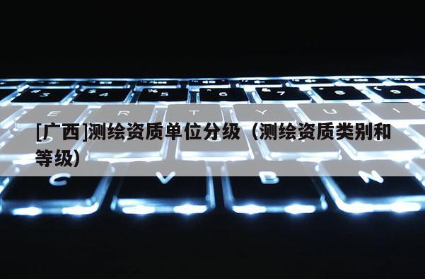 [廣西]測(cè)繪資質(zhì)單位分級(jí)（測(cè)繪資質(zhì)類(lèi)別和等級(jí)）