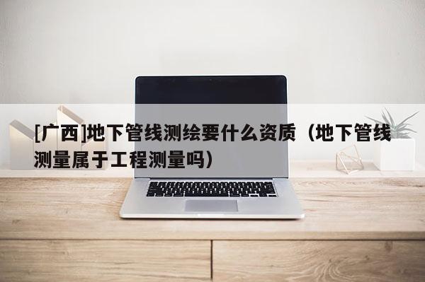 [廣西]地下管線測(cè)繪要什么資質(zhì)（地下管線測(cè)量屬于工程測(cè)量嗎）