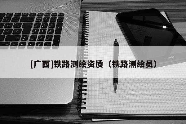 [廣西]鐵路測(cè)繪資質(zhì)（鐵路測(cè)繪員）