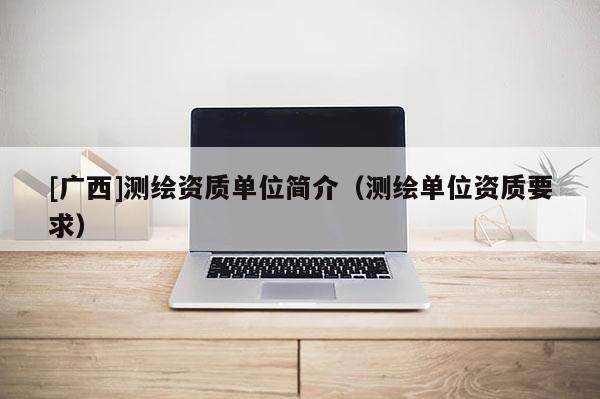 [廣西]測(cè)繪資質(zhì)單位簡(jiǎn)介（測(cè)繪單位資質(zhì)要求）