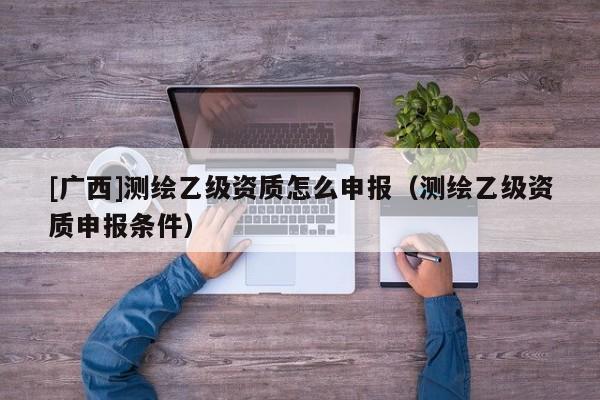 [廣西]測(cè)繪乙級(jí)資質(zhì)怎么申報(bào)（測(cè)繪乙級(jí)資質(zhì)申報(bào)條件）