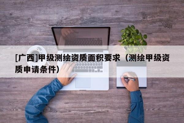 [廣西]甲級(jí)測(cè)繪資質(zhì)面積要求（測(cè)繪甲級(jí)資質(zhì)申請(qǐng)條件）