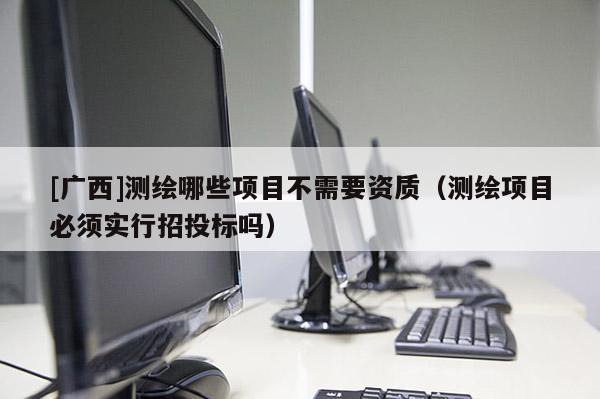 [廣西]測(cè)繪哪些項(xiàng)目不需要資質(zhì)（測(cè)繪項(xiàng)目必須實(shí)行招投標(biāo)嗎）