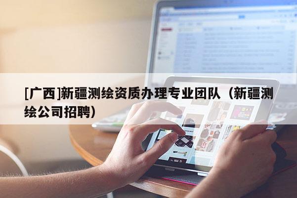 [廣西]新疆測繪資質(zhì)辦理專業(yè)團(tuán)隊（新疆測繪公司招聘）