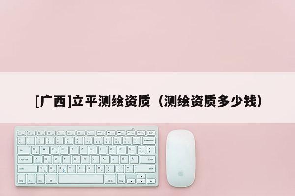 [廣西]立平測繪資質(zhì)（測繪資質(zhì)多少錢）