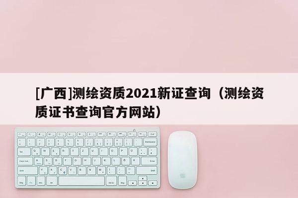 [廣西]測繪資質2021新證查詢（測繪資質證書查詢官方網(wǎng)站）